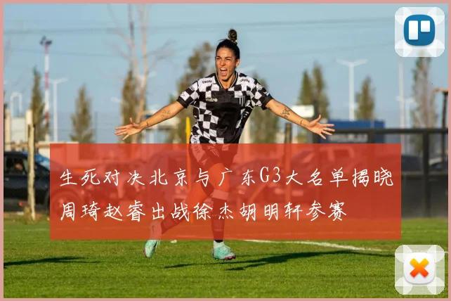 生死对决北京与广东G3大名单揭晓周琦赵睿出战徐杰胡明轩参赛