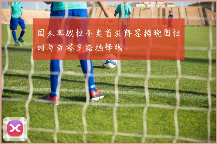 国米客战拉齐奥首发阵容揭晓图拉姆与劳塔罗搭档锋线