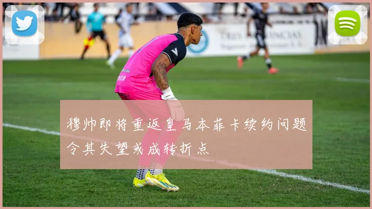 穆帅即将重返皇马本菲卡续约问题令其失望或成转折点