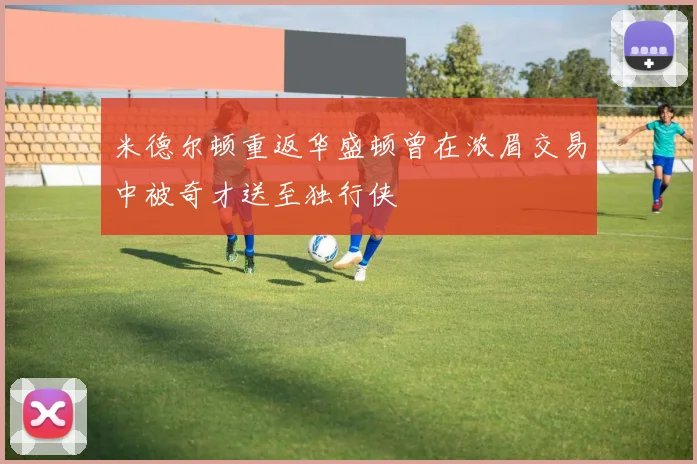 米德尔顿重返华盛顿曾在浓眉交易中被奇才送至独行侠