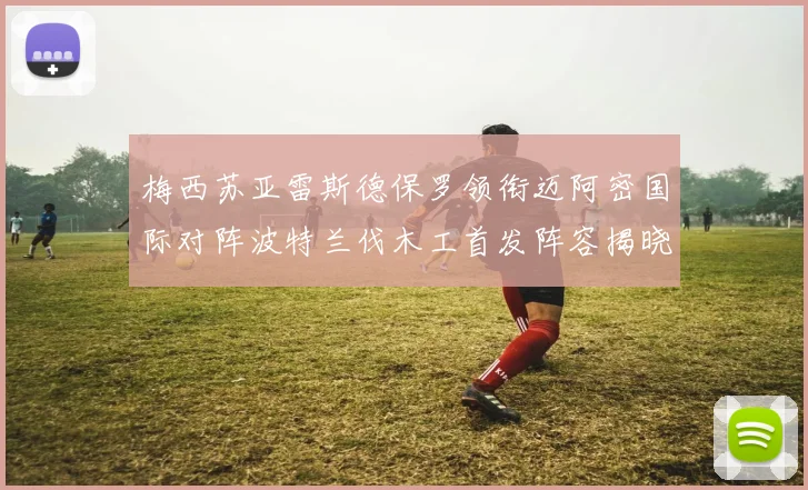 梅西苏亚雷斯德保罗领衔迈阿密国际对阵波特兰伐木工首发阵容揭晓