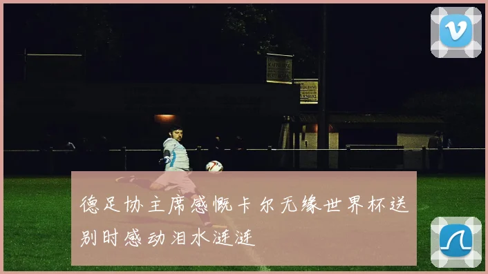 德足协主席感慨卡尔无缘世界杯送别时感动泪水涟涟