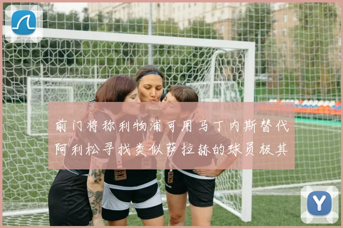 前门将称利物浦可用马丁内斯替代阿利松寻找类似萨拉赫的球员极其困难