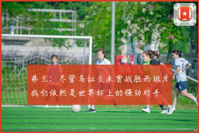 弗兰：尽管乌拉圭未曾战胜西班牙我们依然是世界杯上的强劲对手