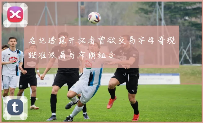 名记透露开拓者曾欲交易字母哥现瞄准浓眉与布朗组合