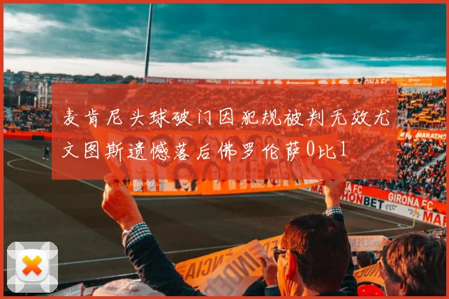 麦肯尼头球破门因犯规被判无效尤文图斯遗憾落后佛罗伦萨0比1