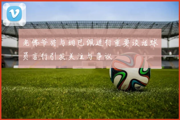 老佛爷将与姆巴佩进行重要谈话球员言行引发关注与争议