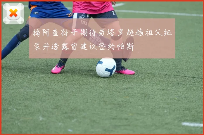 梅阿查孙子期待劳塔罗超越祖父纪录并透露曾建议签约帕斯