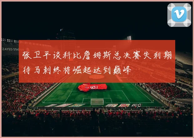 张卫平谈科比詹姆斯总决赛失利期待马刺终将崛起达到巅峰