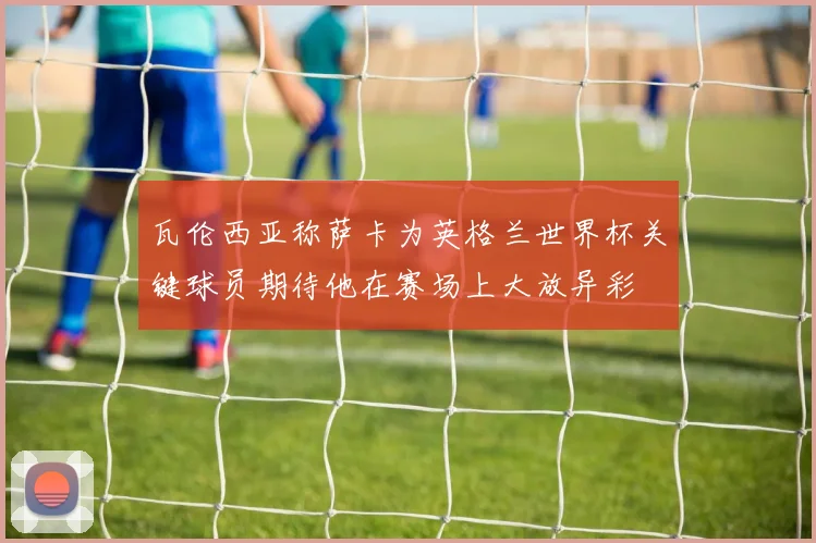 瓦伦西亚称萨卡为英格兰世界杯关键球员期待他在赛场上大放异彩