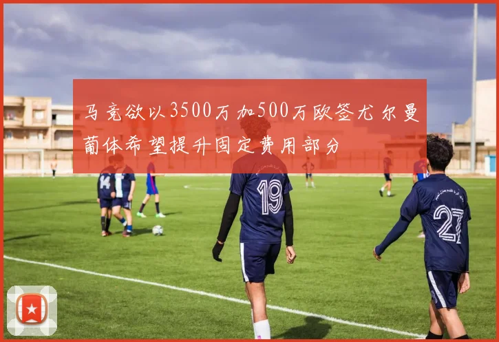 马竞欲以3500万加500万欧签尤尔曼葡体希望提升固定费用部分